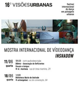 Governo do Estado de São Paulo, por meio da Secretaria da Cultura e Economia Criativas, convidam para a apresentação da Mostra Internacional de Vídeodança Inshadow, atividade do 16º Festival Internacional de Dança em Paisagens Urbanas, com audiodescrição Ver com Palavras.
Dia 11 de junho (quarta-feira), às 10:30 horas.
Local: Adeva-Associação de Deficientes Visuais e Amigos.
Endereço: Rua Dr. Tirso Martins, 211 – Vila Mariana (fica a 500 metros da estação de metrô Santa Cruz)
Duração: 60 minutos. 
Entrada Gratuita.

Sobre o Festival: Criado pelos artistas e pesquisadores Ederson Lopes e Mirtes Calheiros e realizado pela Cia. Artesãos do Corpo, o Visões Urbanas é um encontro artístico tendo a dança e a cidade como focos principais na sua programação. Ao longo de suas 15 edições, já participaram do festival artistas de vários estados do Brasil e de países espalhados pelo mundo, como Portugal, Espanha, França, Argentina, Uruguai, Colômbia, Turquia, México, EUA, Cuba, Alemanha, Bélgica, Itália, Japão, Moçambique e Ucrânia.

Audiodescrição: o convite com fundo branco, escrito com letras pretas, é ilustrado por sete fotos coloridas organizadas em uma faixa, dos filmes que serão exibidos na Mostra Internacional de Videodança Inshadow.

