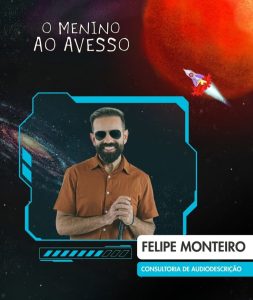 Card vertical, com foto de Felipe Monteiro, para divulgação da consultoria de Audiodescrição, para o espetáculo “O menino do avesso”, em junho de 2025. Ele é branco, cabelos pretos, curtos, corte no estilo militar, com as laterais mais curtas que o topo. Rosto alongado, testa alta, barba e bigode cheios, também curtos e pretos. Usa camisa de manga curta, marrom, em tom ocre e óculos de sol triangular com armação dourada. Braços flexionados. O esquerdo na lateral do dorso, a mão segura uma bengala a frente do peito. O direito paralelo ao dorso, abaixo do peito e a mão, com os dedos entreabertos, apoiados na mão esquerda. Ele esboça um sorriso aberto, mostrando os dentes brancos e alinhados. Na parte superior esquerda, em Branco, sobre o fundo preto, caixa alta, simulando letra de forma escrita à mão e centralizado em duas linhas, o nome do espetáculo. À direita sobre parte de uma esfera vermelha, a ilustração de um foguete, nas cores, vermelho, branco, lilás e amarelo, subindo em inclinação ascendente, para a direção do nome do espetáculo. No centro a foto de Felipe, sobre o fundo escuro da imagem do espaço sideral, tendo a esquerda, um corpo celeste, formado por um círculo denso, em tom ocre, com vários círculos formados por pontos brancos, cinza e azul escuro. A direita e abaixo o fundo preto, com alguns pontos brancos espalhados. A foto está envolta por uma moldura retangular azul claro, formada por linhas de diferentes espessuras. Na protuberância da parte central para o topo, na lateral esquerda, dois retângulos azul claro, inclinados, em posição ascendente para a esquerda. Abaixo uma faixa retangular horizontal formada por uma linha fina, com vários retângulos, inclinados para a direita, também na cor azul claro. Os sete primeiros são preenchidos e os três últimos, são vazados. Acima da faixa, uma linha azul, mais fina no início mais fina à esquerda e mais grossa no final. Abaixo da faixa, na extremidade esquerda, uma linha também azul, fina abaixo dos dois primeiros quadrados e mais grossa, abaixo dos dois últimos. Sobreposta ao canto direito da moldura, em preto, fonte grande, caixa alta, sobre uma faixa branca, o nome de Felipe. Abaixo, em Branco, fonte menor, caixa alta, em fundo azul claro Consultoria em Audiodescrição Roteiro de Audiodescrição: Nadia Moreno Consultoria: Felipe Monteiro 