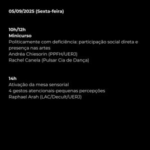 05/09/2025 (Sexta-feira)  

10h/12h  
Minicurso  
Politicamente com deficiência: participação social direta e presença nas artes  
Andréa Chiesorin (PPFH/UERJ)  
Rachel Canela (Pulsar Cia de Dança)  

14h  
Ativação da mesa sensorial  
4 gestos atencionais-pequenas percepções  
Raphael Arah (LAC/Decult/UERJ)