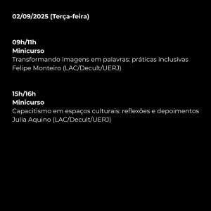 09/02/2025 (Terça-feira)  

09h/11h  
Minicurso  
Transformando imagens em palavras: práticas inclusivas  
Felipe Monteiro (LAC/Decult/UERJ)  

15h/16h  
Minicurso  
Capacitismo em espaços culturais: reflexões e depoimentos  
Julia Aquino (LAC/Decult/UERJ)
